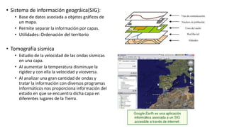 • Sistema de información geográica(SIG):
• Base de datos asociada a objetos gráficos de
un mapa.
• Permite separar la información por capas.
• Utilidades: Ordenación del territorio
• Tomografía sísmica
• Estudio de la velocidad de las ondas sísmicas
en una capa.
• Al aumentar la temperatura disminuye la
rigidez y con ella la velocidad y viceversa.
• Al analizar una gran cantidad de ondas y
tratar la información con diversos programas
informáticos nos proporciona información del
estado en que se encuentra dicha capa en
diferentes lugares de la Tierra.
 
