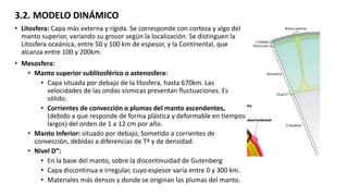 3.2. MODELO DINÁMICO
• Litosfera: Capa más externa y rígida. Se corresponde con corteza y algo del
manto superior, variando su grosor según la localización. Se distinguen la
Litosfera oceánica, entre 50 y 100 km de espesor, y la Continental, que
alcanza entre 100 y 200km.
• Mesosfera:
• Manto superior sublitosférico o astenosfera:
• Capa situada por debajo de la litosfera, hasta 670km. Las
velocidades de las ondas sísmicas presentan fluctuaciones. Es
sólido.
• Corrientes de convección o plumas del manto ascendentes,
(debido a que responde de forma plástica y deformable en tiempos
largos) del orden de 1 a 12 cm por año.
• Manto inferior: situado por debajo, Sometido a corrientes de
convección, debidas a diferencias de Tª y de densidad.
• Nivel D”:
• En la base del manto, sobre la discontinuidad de Gutenberg
• Capa discontinua e irregular, cuyo espesor varía entre 0 y 300 km.
• Materiales más densos y donde se originan las plumas del manto.
 