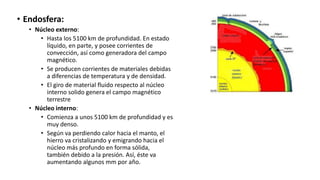• Endosfera:
• Núcleo externo:
• Hasta los 5100 km de profundidad. En estado
líquido, en parte, y posee corrientes de
convección, así como generadora del campo
magnético.
• Se producen corrientes de materiales debidas
a diferencias de temperatura y de densidad.
• El giro de material fluido respecto al núcleo
interno solido genera el campo magnético
terrestre
• Núcleo interno:
• Comienza a unos 5100 km de profundidad y es
muy denso.
• Según va perdiendo calor hacia el manto, el
hierro va cristalizando y emigrando hacia el
núcleo más profundo en forma sólida,
también debido a la presión. Así, éste va
aumentando algunos mm por año.
 