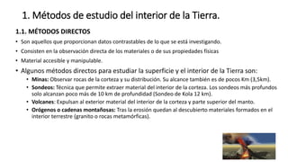 1. Métodos de estudio del interior de la Tierra.
1.1. MÉTODOS DIRECTOS
• Son aquellos que proporcionan datos contrastables de lo que se está investigando.
• Consisten en la observación directa de los materiales o de sus propiedades físicas
• Material accesible y manipulable.
• Algunos métodos directos para estudiar la superficie y el interior de la Tierra son:
• Minas: Observar rocas de la corteza y su distribución. Su alcance también es de pocos Km (3,5km).
• Sondeos: Técnica que permite extraer material del interior de la corteza. Los sondeos más profundos
solo alcanzan poco más de 10 km de profundidad (Sondeo de Kola 12 km).
• Volcanes: Expulsan al exterior material del interior de la corteza y parte superior del manto.
• Orógenos o cadenas montañosas: Tras la erosión quedan al descubierto materiales formados en el
interior terrestre (granito o rocas metamórficas).
 