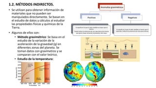 1.2. MÉTODOS INDIRECTOS.
• Se utilizan para obtener información de
materiales que no pueden ser
manipulados directamente. Se basan en
el estudio de datos y cálculos al estudiar
las propiedades físicas y químicas de la
Tierra.
• Algunos de ellos son:
• Método gravimétrico: Se basa en el
estudio de la variación de la
aceleración de la gravedad (g) en
diferentes zonas del planeta. Se
toman datos con gravímetros y se
comparan con el valor teórico.
• Estudio de la temperatura:
 
