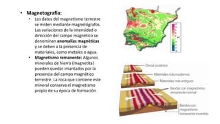 • Magnetografía:
• Los datos del magnetismo terrestre
se miden mediante magnetógrafos.
Las variaciones de la intensidad o
dirección del campo magnético se
denominan anomalías magnéticas
y se deben a la presencia de
materiales, como metales o agua.
• Magnetismo remanente: Algunos
minerales de hierro (magnetita)
pueden quedar imantados por la
presencia del campo magnético
terrestre. La roca que contiene este
mineral conserva el magnetismo
propio de su época de formación
 