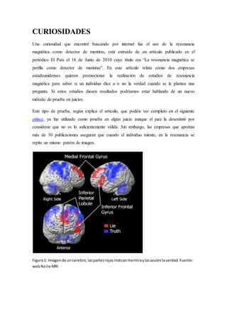 CURIOSIDADES 
Una curiosidad que encontré buscando por internet fue el uso de la resonancia 
magnética como detector de mentiras, está extraído de un artículo publicado en el 
periódico El País el 16 de Junio de 2010 cuyo título era “La resonancia magnética se 
perfila como detector de mentiras”. En este artículo relata cómo dos empresas 
estadounidenses quieren promocionar la realización de estudios de resonancia 
magnética para saber si un individuo dice a o no la verdad cuando se le plantea una 
pregunta. Si estos estudios diesen resultados podríamos estar hablando de un nuevo 
método de prueba en juicios. 
Este tipo de prueba, según explica el artículo, que podéis ver completo en el siguiente 
enlace, ya fue utilizado como prueba en algún juicio aunque el juez la desestimó por 
considerar que no es lo suficientemente válida. Sin embargo, las empresas que aportan 
más de 30 publicaciones aseguran que cuando el individuo miente, en la resonancia se 
repite un mismo patrón de imagen. 
Figura 1: Imagen de un cerebro, las partes rojas indican mentira y las azules la verdad. Fuente: 
web No lie MRI 
 