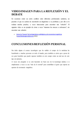 VIDEO/IMAGEN PARA LA REFLEXIÓN Y EL 
DEBATE 
En ocasiones existe un cierto conflicto entre diferentes profesionales sanitarios, un 
paciente al que no acaban de encontrarle un diagnóstico a su problema y por ello se le 
realizan muchas pruebas, a veces innecesarias para encontrar una “solución”. El 
siguiente vídeo es un ejemplo de cómo a veces “matamos las moscas a cañonazos”, sin 
encontrar una solución: 
 Hasta los "Guevos" de los diagnósticos radiológicos y de resonancias magnéticas 
(www.fisioterapia-online.com, 2012) 
CONCLUSIONES/REFLEXIÓN PERSONAL 
Sin duda alguna el avance tecnológico que ha sufrido el campo de la medicina ha 
beneficiado a muchas personas en todo el mundo, pero también es cierto que a pesar de 
ese gran beneficio que puede suponer también en este campo existe un mal uso de este 
tipo de métodos. 
A veces me pregunto si se está haciendo un buen uso de la tecnología médica o si 
simplemente a veces se usa “más de lo normal” para rentabilizar el gasto que supone un 
aparato de resonancia magnética. 
 