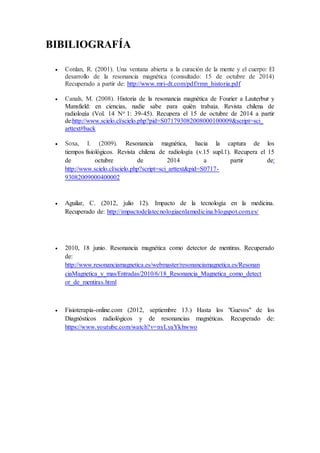 BIBILIOGRAFÍA 
 Conlan, R. (2001). Una ventana abierta a la curación de la mente y el cuerpo: El 
desarrollo de la resonancia magnética (consultado: 15 de octubre de 2014) 
Recuperado a partir de: http://www.mri-dt.com/pdf/rmn_historia.pdf 
 Canals, M. (2008). Historia de la resonancia magnética de Fourier a Lauterbur y 
Mansfield: en ciencias, nadie sabe para quién trabaja. Revista chilena de 
radiología (Vol. 14 No 1: 39-45). Recupera el 15 de octubre de 2014 a partir 
de:http://www.scielo.cl/scielo.php?pid=S071793082008000100009&script=sci_ 
arttext#back 
 Soxa, I. (2009). Resonancia magnética, hacia la captura de los 
tiempos fisiológicos. Revista chilena de radiología (v.15 supl.1). Recupera el 15 
de octubre de 2014 a partir de: 
http://www.scielo.cl/scielo.php?script=sci_arttext&pid=S0717- 
93082009000400002 
 Aguilar, C. (2012, julio 12). Impacto de la tecnología en la medicina. 
Recuperado de: http://impactodelatecnologiaenlamedicina.blogspot.com.es/ 
 2010, 18 junio. Resonancia magnética como detector de mentiras. Recuperado 
de: 
http://www.resonanciamagnetica.es/webmaster/resonanciamagnetica.es/Resonan 
ciaMagnetica_y_mas/Entradas/2010/6/18_Resonancia_Magnetica_como_detect 
or_de_mentiras.html 
 Fisioterapia-online.com (2012, septiembre 13.) Hasta los "Guevos" de los 
Diagnósticos radiológicos y de resonancias magnéticas. Recuperado de: 
https://www.youtube.com/watch?v=nyLyaYkhwwo 

