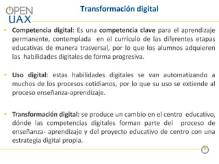 Transformación digital
• Competencia digital: Es una competencia clave para el aprendizaje
permanente, contemplada en el currículo de las diferentes etapas
educativas de manera trasversal, por lo que los alumnos adquieren
las habilidades digitales de forma progresiva.
• Uso digital: estas habilidades digitales se van automatizando a
muchos de los procesos cotidianos, por lo que su uso se extiende al
proceso enseñanza-aprendizaje.
• Transformación digital: se produce un cambio en el centro educativo,
dónde las competencias digitales forman parte del proceso de
enseñanza- aprendizaje y del proyecto educativo de centro con una
estrategia digital propia.
 