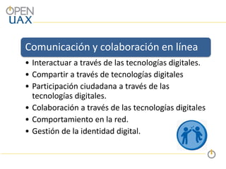 Comunicación y colaboración en línea
• Interactuar a través de las tecnologías digitales.
• Compartir a través de tecnologías digitales
• Participación ciudadana a través de las
tecnologías digitales.
• Colaboración a través de las tecnologías digitales
• Comportamiento en la red.
• Gestión de la identidad digital.
 