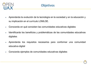 Objetivos
 Aprenderás la evolución de la tecnología en la sociedad y en la educación y
su implicación en el currículo LOMLOE.
 Conocerás en qué consisten las comunidades educativas digitales
 Identificarás los beneficios y problemáticas de las comunidades educativas
digitales
 Aprenderás los requisitos necesarios para conformar una comunidad
educativa digital
 Conocerás ejemplos de comunidades educativas digitales
 