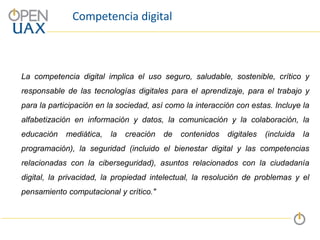 Competencia digital
La competencia digital implica el uso seguro, saludable, sostenible, crítico y
responsable de las tecnologías digitales para el aprendizaje, para el trabajo y
para la participación en la sociedad, así como la interacción con estas. Incluye la
alfabetización en información y datos, la comunicación y la colaboración, la
educación mediática, la creación de contenidos digitales (incluida la
programación), la seguridad (incluido el bienestar digital y las competencias
relacionadas con la ciberseguridad), asuntos relacionados con la ciudadanía
digital, la privacidad, la propiedad intelectual, la resolución de problemas y el
pensamiento computacional y crítico."
 