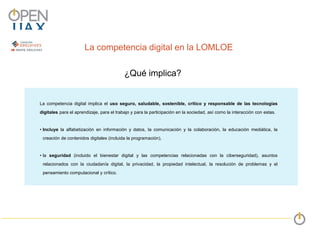 La competencia digital en la LOMLOE
La competencia digital implica el uso seguro, saludable, sostenible, crítico y responsable de las tecnologías
digitales para el aprendizaje, para el trabajo y para la participación en la sociedad, así como la interacción con estas.
• Incluye la alfabetización en información y datos, la comunicación y la colaboración, la educación mediática, la
creación de contenidos digitales (incluida la programación),
• la seguridad (incluido el bienestar digital y las competencias relacionadas con la ciberseguridad), asuntos
relacionados con la ciudadanía digital, la privacidad, la propiedad intelectual, la resolución de problemas y el
pensamiento computacional y crítico.
1
2
3
¿Qué implica?
 