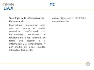TIC
• Tecnología de la Información y la
Comunicación:
• Proporcionan información
que el usuario se
para
pueda
comunicar transformando las
herramientas cotidianas y
relacionando a las personas de
forma que accedan a la
información y al conocimiento, y
por medio de estas, puedan
interactuar fácilmente.
• pizarra digital, correo electrónico,
mesa interactiva
 
