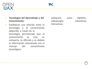 T
AC
• Tecnologías del Aprendizaje y del
Conocimiento:
• Establecen una relación entre la
tecnología y el conocimiento
adquirido a través de la
tecnología, permitiendo que el
conocimiento se cree, se
comparta, se difunda y se debata
la información relacionada con el
manejo del conocimiento
tecnológico.
• webquest,
videojuegos
interactivos
aulas digitales,
educativos
 