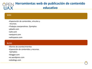 Herramientas web de publicación de contenido
educativo
WIKI
•Exposisción de contenidos, vínculos y
recursos.
•Trabajos coorperativos. Ejemplos:
•pbwiki.com
•wiki.com
•wetpaint.com
•wikispaces.com
BLOG
•Diarios de acontecimientos
•Exposición de contenidos y recursos.
Ejemplos:
•blogger.com
•es.wordpress.com
•edublogs.com
 