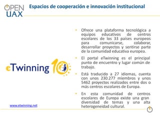 Espacios de cooperación e innovación institucional
• Ofrece una plataforma tecnológica a
equipos educativos de centros
escolares de los 33 países europeos
para comunicarse, colaborar,
desarrollar proyectos y sentirse parte
de la comunidad educativa europea.
• El portal eTwinning es el principal
punto de encuentro y lugar común de
trabajo.
• Está traducido a 27 idiomas, cuenta
con unos 230.277 miembros y unos
5462 proyectos realizados entre dos o
más centros escolares de Europa.
• En esta comunidad de centros
escolares de Europa existe una gran
diversidad de temas y una alta
heterogeneidad cultural.
www.etwinning.net
 