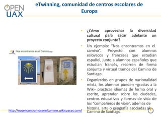 eTwinning, comunidad de centros escolares de
Europa
• ¿Cómo
cultural para sacar
aprovechar la diversidad
adelante un
proyecto conjunto?
• Un ejemplo: “Nos encontramos en el
camino”. Proyecto con alumnos
eslovacos y franceses que estudian
español, junto a alumnos españoles que
estudian francés, recorren de forma
conjunta y virtual tramos del Camino de
Santiago.
• Organizados en grupos de nacionalidad
mixta, los alumnos pueden –gracias a la
Wiki- practicar idiomas de forma oral y
escrito, aprender sobre las ciudades,
centros educativos y formas de vida de
los “compañeros de viaje”, además de
historia, arte o geografía asociadas al
Camino de Santiago.
http://nosencontramosenelcamino.wikispaces.com/
 