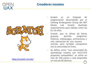 Creadores novatos
•
programación
Scratch es un lenguaje de
desarrollado por el
Lifelong Kindergarten Group del MIT
Media Lab Scratch diseñado
especialmente para edades entre los
8 y 16 años.
• Scratch, que se ofrece de forma
gratuita, permite programar
historias, videojuegos, animaciones y
arte interactivo de una manera
sencilla, pero también compartirlo
con la comunidad en línea.
• Se define como “una comunidad de
aprendizaje creativo con 9.611.672
proyectos compartidos”, se utiliza en
más de 150 países y está disponible
en más de 40 idiomas.
https://scratch.mit.edu/
 