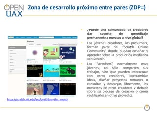 Zona de desarrollo próximo entre pares (ZDP=)
• ¿Puede una comunidad de creadores
dar soporte de aprendizaje
permanente a novatos a nivel global?
• Los jóvenes creadores, los prosumers,
forman parte del “Scratch Online
Community” donde puedan enseñar y
aprender sobre la producción mediática
con Scratch.
• Los “scratchers”, normalmente muy
jóvenes, no sólo comparten sus
trabajos, sino que pueden interactuar
con otros creadores, intercambiar
ideas, diseñar proyectos comunes o
consultar y descargar, libremente, los
proyectos de otros creadores y debatir
sobre su proceso de creación o cómo
reutilizarlos en otros proyectos.
https://scratch.mit.edu/explore/?date=this_month
 