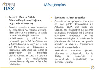 Más ejemplos
• Proyecto Mentor (S.G.de
Orientación y Aprendizaje a lo
largo de la vida-MEFP)
• Permite acceder a una formación
de enseñanza no reglada, gratuita,
libre, abierta y a distancia a través
de Internet, dirigido tanto a
profesionales y adultos. Es
promovido por la SG de Orienación
y Aprendizaje a lo largo de la vida
del Ministerio de Educación y
Formación Profesional así como la
colaboración de diferentes
organizaciones. El curso se certifica
a través de evaluaciones
presenciales en algunos de las aulas
habilitadas.
• Educastur, Intranet educativa
• Consiste en un proyecto educativo
en fase piloto desarrollado en
Asturias, CCAA del norte de
España, con el objetivo de integrar
las nuevas tecnologías en el ámbito
educativo. integración de las
nuevas tecnologías. A través de la
plataforma de Intranet se puede
acceder a diversas formaciones
online dirigidas a toda la
dependiendo
alumnos y profesorado.
comunidad educativa: padres,
Por lo
tanto, la formación es
del
personalizada,
perfil del usuario
 