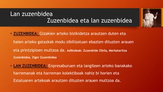 Lan zuzenbidea
Zuzenbidea eta lan zuzenbidea
• ZUZENBIDEA: Gizakien arteko bizikidetza arautzen duten eta
haien arteko gatazkak modu zibilizatuan ebazten dituzten arauen
eta printzipioen multzoa da. Adibideak: Zuzenbide Zibila, Merkataritza
Zuzenbidea, Zigor Zuzenbidea…
• LAN ZUZENBIDEA: Enpresaburuen eta langileen arteko banakako
harremanak eta harreman kolektiboak nahiz bi horien eta
Estatuaren artekoak arautzen dituzten arauen multzoa da.
 