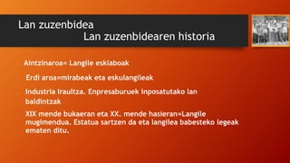 Lan zuzenbidea
Lan zuzenbidearen historia
• Aintzinaroa= Langile esklaboak
• Erdi aroa=mirabeak eta eskulangileak
• Industria Iraultza. Enpresaburuek inposatutako lan
baldintzak
• XIX mende bukaeran eta XX. mende hasieran=Langile
mugimendua. Estatua sartzen da eta langilea babesteko legeak
ematen ditu.
 