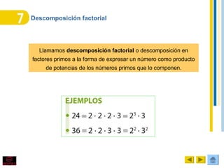 Descomposición factorial
Llamamos descomposición factorial o descomposición en
factores primos a la forma de expresar un número como producto
de potencias de los números primos que lo componen.
 