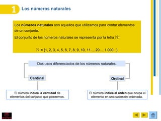Los números naturales
Los números naturales son aquellos que utilizamos para contar elementos
de un conjunto.
El conjunto de los números naturales se representa por la letra :ℕ
ℕ = {1, 2, 3, 4, 5, 6, 7, 8, 9, 10, 11..., 20..., 1.000...}
Dos usos diferenciados de los números naturales.
Cardinal Ordinal
El número indica la cantidad de
elementos del conjunto que poseemos.
El número indica el orden que ocupa el
elemento en una sucesión ordenada.
 