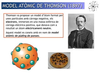 MODEL AATTÒÒMMIICC DDEE TTHHOOMMSSOONN ((11889977)) 
Thomson va proposar un model d’àtom format per 
unes partícules amb càrrega negativa, els 
electrons, immerses en una massa esfèrica de 
càrrega elèctrica positiva, que donava com a 
resultat un àtom elèctricament neutre. 
Aquest model es coneix amb en nom de model 
atòmic de púding de panses. 
 