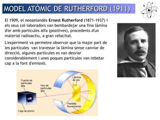 MODEL AATTÒÒMMIICC DDEE RRUUTTHHEERRFFOORRDD ((11991111)) 
El 1909, el neozelandès Ernest Rutherford (1871-1937) i 
els seus col·laboradors van bombardejar una fina làmina 
d'or amb partícules alfa (positives), procedents d'un 
material radioactiu, a gran velocitat. 
L'experiment va permetre observar que la major part de 
les partícules van travessar la làmina sense canviar de 
direcció, algunes partícules es van desviar 
considerablement i unes poques partícules van rebotar 
cap a la font d'emissió. 
 