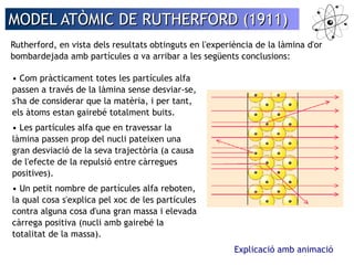 MODEL AATTÒÒMMIICC DDEE RRUUTTHHEERRFFOORRDD ((11991111)) 
Rutherford, en vista dels resultats obtinguts en l'experiència de la làmina d'or 
bombardejada amb partícules α va arribar a les següents conclusions: 
Explicació amb animació 
• Com pràcticament totes les partícules alfa 
passen a través de la làmina sense desviar-se, 
s'ha de considerar que la matèria, i per tant, 
els àtoms estan gairebé totalment buits. 
• Les partícules alfa que en travessar la 
làmina passen prop del nucli pateixen una 
gran desviació de la seva trajectòria (a causa 
de l'efecte de la repulsió entre càrregues 
positives). 
• Un petit nombre de partícules alfa reboten, 
la qual cosa s'explica pel xoc de les partícules 
contra alguna cosa d'una gran massa i elevada 
càrrega positiva (nucli amb gairebé la 
totalitat de la massa). 
 