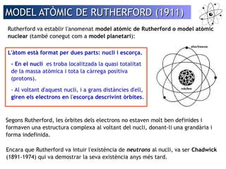 MODEL AATTÒÒMMIICC DDEE RRUUTTHHEERRFFOORRDD ((11991111)) 
Rutherford va establir l'anomenat model atòmic de Rutherford o model atòmic 
nuclear (també conegut com a model planetari): 
L'àtom està format per dues parts: nucli i escorça. 
- En el nucli es troba localitzada la quasi totalitat 
de la massa atòmica i tota la càrrega positiva 
(protons). 
- Al voltant d'aquest nucli, i a grans distàncies d'ell, 
giren els electrons en l'escorça descrivint òrbites. 
Segons Rutherford, les òrbites dels electrons no estaven molt ben definides i 
formaven una estructura complexa al voltant del nucli, donant-li una grandària i 
forma indefinida. 
Encara que Rutherford va intuir l'existència de neutrons al nucli, va ser Chadwick 
(1891-1974) qui va demostrar la seva existència anys més tard. 
 