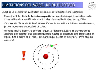 LIMITACIONS DEL MMOODDEELL DDEE RRUUTTHHEERRFFOORRDD 
Aviat es va comprovar que l'àtom proposat per Rutherford era inestable: 
D'acord amb les lleis de l'electromagnetisme, un electró que és accelerat o la 
direcció lineal és modificada, emet o absorbeix radiació electromagnètica. 
L'electró de l'àtom de Rutherford modificava la seva direcció lineal contínuament, 
ja que seguia una trajectòria circular. 
Per tant, hauria d'emetre energia i aquesta radiació causaria la disminució de 
l'energia de l'electró, que en conseqüència hauria de descriure una trajectòria en 
espiral fins a caure en el nucli, de manera que l'àtom es destruiria. Però això no 
succeeix! 
 