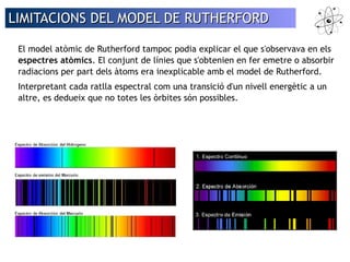 LIMITACIONS DEL MMOODDEELL DDEE RRUUTTHHEERRFFOORRDD 
El model atòmic de Rutherford tampoc podia explicar el que s'observava en els 
espectres atòmics. El conjunt de línies que s'obtenien en fer emetre o absorbir 
radiacions per part dels àtoms era inexplicable amb el model de Rutherford. 
Interpretant cada ratlla espectral com una transició d'un nivell energètic a un 
altre, es dedueix que no totes les òrbites són possibles. 
 