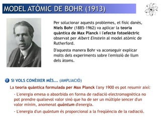 MMOODDEELL AATTÒÒMMIICC DDEE BBOOHHRR ((11991133)) 
Per solucionar aquests problemes, el físic danès, 
Niels Bohr (1885-1962) va aplicar la teoria 
quàntica de Max Planck i l'efecte fotoelèctric 
observat per Albert Einstein al model atòmic de 
Rutherford. 
D'aquesta manera Bohr va aconseguir explicar 
molts dels experiments sobre l'emissió de llum 
dels àtoms. 
SI VOLS CONÈIXER MÉS... (AMPLIACIÓ) 
La teoria quàntica formulada per Max Planck l'any 1900 es pot resumir així: 
- L'energia emesa o absorbida en forma de radiació electromagnètica no 
pot prendre qualsevol valor sinó que ha de ser un múltiple sencer d'un 
valor mínim, anomenat quàntum d'energia. 
- L'energia d'un quàntum és proporcional a la freqüència de la radiació. 
 