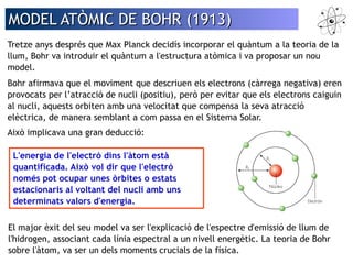 MMOODDEELL AATTÒÒMMIICC DDEE BBOOHHRR ((11991133)) 
Tretze anys després que Max Planck decidís incorporar el quàntum a la teoria de la 
llum, Bohr va introduir el quàntum a l'estructura atòmica i va proposar un nou 
model. 
Bohr afirmava que el moviment que descriuen els electrons (càrrega negativa) eren 
provocats per l’atracció de nucli (positiu), però per evitar que els electrons caiguin 
al nucli, aquests orbiten amb una velocitat que compensa la seva atracció 
elèctrica, de manera semblant a com passa en el Sistema Solar. 
Això implicava una gran deducció: 
L'energia de l'electró dins l'àtom està 
quantificada. Això vol dir que l'electró 
només pot ocupar unes òrbites o estats 
estacionaris al voltant del nucli amb uns 
determinats valors d'energia. 
El major èxit del seu model va ser l'explicació de l'espectre d'emissió de llum de 
l'hidrogen, associant cada línia espectral a un nivell energètic. La teoria de Bohr 
sobre l'àtom, va ser un dels moments crucials de la física. 
 