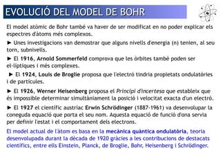 EVOLUCIÓ DDEELL MMOODDEELL DDEE BBOOHHRR 
El model atòmic de Bohr també va haver de ser modificat en no poder explicar els 
espectres d'àtoms més complexos. 
► Unes investigacions van demostrar que alguns nivells d'energia (n) tenien, al seu 
torn, subnivells. 
► El 1916, Arnold Sommerfeld comprova que les òrbites també poden ser 
el·líptiques i més complexes. 
► El 1924, Louis de Broglie proposa que l'electró tindria propietats ondulatòries 
i de partícules. 
► El 1926, Werner Heisenberg proposa el Principi d'incertesa que estableix que 
és impossible determinar simultàniament la posició i velocitat exacta d'un electró. 
► El 1927 el científic austríac Erwin Schrödinger (1887-1961) va desenvolupar la 
coneguda equació que porta el seu nom. Aquesta equació de funció d'ona servia 
per definir l'estat i el comportament dels electrons. 
El model actual de l'àtom es basa en la mecànica quàntica ondulatòria, teoria 
desenvolupada durant la dècada de 1920 gràcies a les contribucions de destacats 
científics, entre ells Einstein, Planck, de Broglie, Bohr, Heisenberg i Schrödinger. 
 
