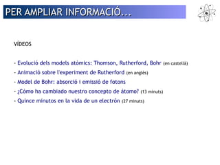 PER AAMMPPLLIIAARR IINNFFOORRMMAACCIIÓÓ...... 
VÍDEOS 
- Evolució dels models atòmics: Thomson, Rutherford, Bohr (en castellà) 
- Animació sobre l'experiment de Rutherford (en anglès) 
- Model de Bohr: absorció i emissió de fotons 
- ¿Cómo ha cambiado nuestro concepto de átomo? (13 minuts) 
- Quince minutos en la vida de un electrón (27 minuts) 
