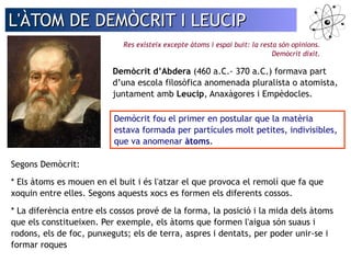 L'ÀTOM DDEE DDEEMMÒÒCCRRIITT II LLEEUUCCIIPP 
Res existeix excepte àtoms i espai buit: la resta són opinions. 
Demòcrit dixit. 
Demòcrit d’Abdera (460 a.C.- 370 a.C.) formava part 
d’una escola filosòfica anomenada pluralista o atomista, 
juntament amb Leucip, Anaxàgores i Empèdocles. 
Demòcrit fou el primer en postular que la matèria 
estava formada per partícules molt petites, indivisibles, 
que va anomenar àtoms. 
Segons Demòcrit: 
* Els àtoms es mouen en el buit i és l'atzar el que provoca el remolí que fa que 
xoquin entre elles. Segons aquests xocs es formen els diferents cossos. 
* La diferència entre els cossos prové de la forma, la posició i la mida dels àtoms 
que els constitueixen. Per exemple, els àtoms que formen l'aigua són suaus i 
rodons, els de foc, punxeguts; els de terra, aspres i dentats, per poder unir-se i 
formar roques 
 