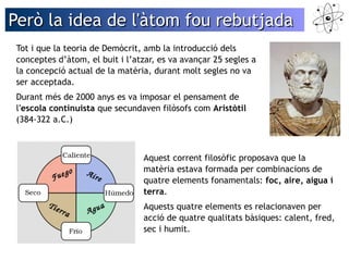 Però la iiddeeaa ddee ll''ààttoomm ffoouu rreebbuuttjjaaddaa 
Tot i que la teoria de Demòcrit, amb la introducció dels 
conceptes d’àtom, el buit i l’atzar, es va avançar 25 segles a 
la concepció actual de la matèria, durant molt segles no va 
ser acceptada. 
Durant més de 2000 anys es va imposar el pensament de 
l'escola continuista que secundaven filòsofs com Aristòtil 
(384-322 a.C.) 
Aquest corrent filosòfic proposava que la 
matèria estava formada per combinacions de 
quatre elements fonamentals: foc, aire, aigua i 
terra. 
Aquests quatre elements es relacionaven per 
acció de quatre qualitats bàsiques: calent, fred, 
sec i humit. 
 