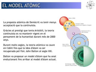 EELL MMOODDEELL AATTÒÒMMIICC 
La proposta atòmica de Demòcrit va tenir menys 
acceptació que la continuista. 
Gràcies al prestigi que tenia Aristòtil, la teoria 
continuista es va mantenir vigent en el 
pensament de la humanitat durant més de 2000 
anys. 
Durant molts segles, la teoria atòmica va caure 
en l'oblit fins que la idea d'àtom va ser 
recuperada pel físic John Dalton al segle XIX. 
Dalton va proposar un model d'àtom que ha anat 
evolucionant fins arribar al model d'àtom actual. 
 