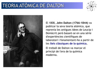 TEORIA AATTÒÒMMIICCAA DDEE DDAALLTTOONN 
El 1808, John Dalton (1766-1844) va 
publicar la seva teoria atòmica, que 
reprenia les antigues idees de Leucip i 
Demòcrit però basant-se en una sèrie 
d'experiències científiques de 
laboratori i fonamentant-ho a partir de 
les lleis clàssiques de la química. 
El treball de Dalton va marcar el 
principi de l'era de la química 
moderna. 
 