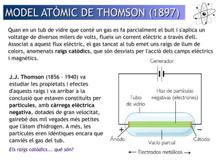 MODEL AATTÒÒMMIICC DDEE TTHHOOMMSSOONN ((11889977)) 
Quan en un tub de vidre que conté un gas es fa parcialment el buit i s'aplica un 
voltatge de diversos milers de volts, flueix un corrent elèctric a través d'ell. 
Associat a aquest flux elèctric, el gas tancat al tub emet uns raigs de llum de 
colors, anomenats raigs catòdics, que són desviats per l'acció dels camps elèctrics 
i magnètics. 
J.J. Thomson (1856 – 1940) va 
estudiar les propietats i efectes 
d'aquests raigs i va arribar a la 
conclusió que estaven constituïts per 
partícules, amb càrrega elèctrica 
negativa, dotades de gran velocitat, 
gairebé dos mil vegades més petites 
que l'àtom d'hidrogen. A més, les 
partícules eren idèntiques encara que 
canviés el gas del tub. 
Els raigs catòdics... què són? 
 