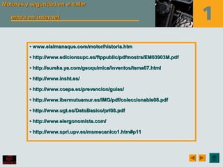 Motores y seguridad en el tallerMotores y seguridad en el taller
entra en internetentra en internet
•• www.elalmanaque.com/motor/historia.htmwww.elalmanaque.com/motor/historia.htm
•• http://www.edicionsupc.es/ftppublic/pdfmostra/EM03903M.pdfhttp://www.edicionsupc.es/ftppublic/pdfmostra/EM03903M.pdf
•• http://eureka.ya.com/geoquimica/inventos/tema07.htmlhttp://eureka.ya.com/geoquimica/inventos/tema07.html
•• http://www.insht.es/http://www.insht.es/
•• http://www.coepa.es/prevencion/guias/http://www.coepa.es/prevencion/guias/
•• http://www.ibermutuamur.es/IMG/pdf/coleccionable08.pdfhttp://www.ibermutuamur.es/IMG/pdf/coleccionable08.pdf
•• http://www.ugt.es/DatoBasico/prl08.pdfhttp://www.ugt.es/DatoBasico/prl08.pdf
•• http://www.elergonomista.com/http://www.elergonomista.com/
•• http://www.sprl.upv.es/msmecanico1.htm#p11http://www.sprl.upv.es/msmecanico1.htm#p11
 