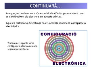 CONTINUARÀ... 
Ara que ja coneixem com són els orbitals atòmics podem veure com 
es distribueixen els electrons en aquests orbitals. 
Aquesta distribució d'electrons en els orbitals s'anomena configuració 
electrònica. 
Trobareu els apunts sobre 
configuració electrònica a la 
següent presentació: 
 