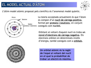 EL MMOODDEELL AACCTTUUAALL DD''ÀÀTTOOMM 
L’últim model atòmic proposat pels científics és l’anomenat model quàntic. 
La teoria acceptada actualment és que l’àtom 
es compon d’un nucli de càrrega positiva, 
format per protons i neutrons, en conjunt 
coneguts com nucleó. 
Orbitant al voltant d'aquest nucli es troba un 
núvol d’electrons de càrrega negativa. Els 
electrons orbiten en determinats nivells 
d’energia, també coneguts com a orbitals. 
Un orbital atòmic és la regió 
de l'espai al voltant del nucli 
en el qual la probabilitat de 
trobar un electró és màxima. 
 