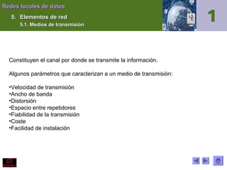 Redes locales de datos
5. Elementos de red
5.1. Medios de transmisión

Constituyen el canal por donde se transmite la información.
Algunos parámetros que caracterizan a un medio de transmisión:
•Velocidad de transmisión
•Ancho de banda
•Distorsión
•Espacio entre repetidores
•Fiabilidad de la transmisión
•Coste
•Facilidad de instalación

 