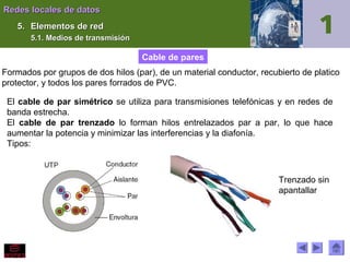 Redes locales de datos
5. Elementos de red
5.1. Medios de transmisión

Cable de pares
Formados por grupos de dos hilos (par), de un material conductor, recubierto de platico
protector, y todos los pares forrados de PVC.
El cable de par simétrico se utiliza para transmisiones telefónicas y en redes de
banda estrecha.
El cable de par trenzado lo forman hilos entrelazados par a par, lo que hace
aumentar la potencia y minimizar las interferencias y la diafonía.
Tipos:

Trenzado sin
apantallar

 