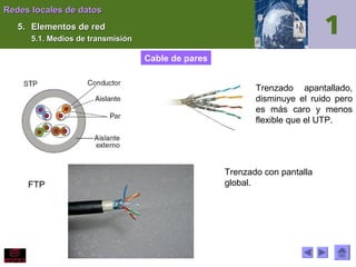 Redes locales de datos
5. Elementos de red
5.1. Medios de transmisión

Cable de pares
Trenzado apantallado,
disminuye el ruido pero
es más caro y menos
flexible que el UTP.

FTP

Trenzado con pantalla
global.

 