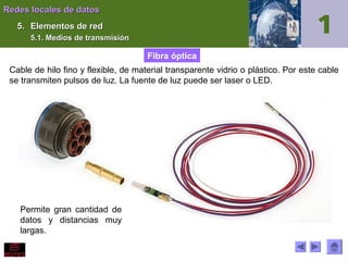 Redes locales de datos
5. Elementos de red
5.1. Medios de transmisión

Fibra óptica
Cable de hilo fino y flexible, de material transparente vidrio o plástico. Por este cable
se transmiten pulsos de luz. La fuente de luz puede ser laser o LED.

Permite gran cantidad de
datos y distancias muy
largas.

 