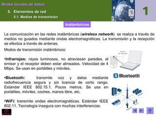 Redes locales de datos
5. Elementos de red
5.1. Medios de transmisión

Inalámbricos
La comunicación en las redes inalámbricas (wireless network) se realiza a través de
medios no guiados mediante ondas electromagnéticas. La transmisión y la recepción
se efectúa a través de antenas.
Modos de transmisión inalámbricos:
•Infrarrojos: rayos luminosos, no atraviesan paredes, el
emisor y el receptor deben estar alineados. Velocidad de 4
Mbps. Se usan en portátiles y móviles.
•Bluetooth:
transmite voz y datos mediante
radiofrecuencia segura y sin licencia de corto rango.
Estándar IEEE 802.15.1. Pocos metros. Se usa en
portátiles, móviles, coches, manos libre, etc.
•WiFi: transmite ondas electromagnéticas. Estándar IEEE
802.11. Tecnología insegura con muchas interferencias.

 