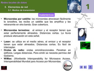Redes locales de datos
5. Elementos de red
5.1. Medios de transmisión

Inalámbricos
• Microondas por satélite: las microondas atraviesan fácilmente
la ionosfera, las recibe un satélite que las amplifica y las
retransmite en otra banda. Gran cobertura.
• Microondas terrestres: el emisor y el receptor tienen que
estar perfectamente alineados. Distancias cortas. La lluvia
produce atenuación en esta señal.
• Laser: se utiliza en el medio aéreo, el emisor y el receptor
tienen que estar alineados. Distancias cortas. Es fácil de
interceptar.
• Ondas de radio: ondas omnidireccionales. Penetran en
edificios. Largas distancias. Para emitir se necesita permiso del
Gobierno.
• WiMax: (Worldwide Interoperability for Microwave Access,
Interoperabilidad Mundial para Acceso por Microondas.

 